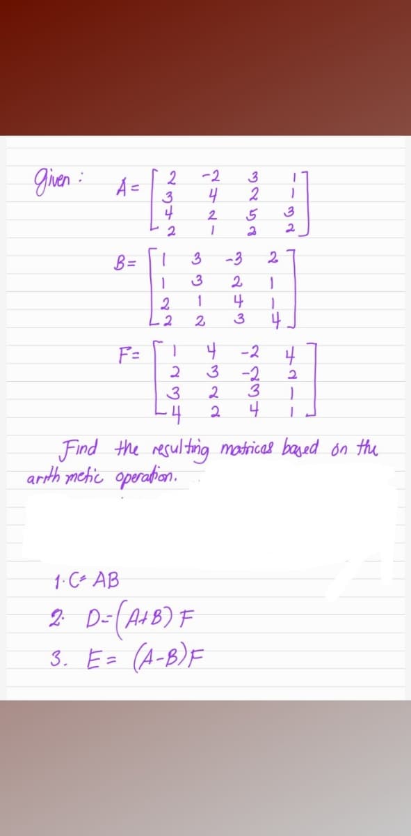 gien :
-2
3
4
2
2.
3
2
B =
3
-3
3
2
1
4
2.
L2
2.
3
4
F=
-2
3
-2
3
2
3
L4
4
Find the resultirig matricas based on the
arth mehic operation.
1-C- AB
2 D-(AHB) F
3. E= (A-B)F
2342
