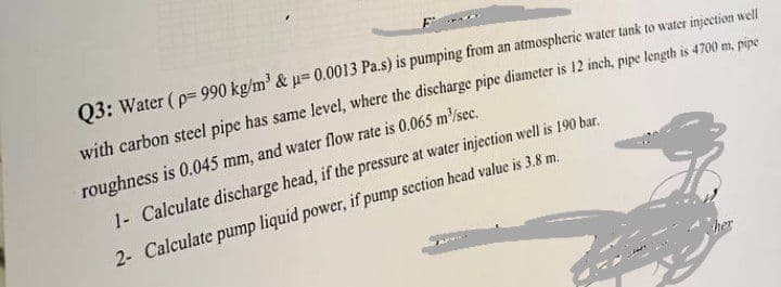 F
Q3: Water (p=990 kg/m³ & μ= 0.0013 Pa.s) is pumping from an atmospheric water tank to water injection well
with carbon steel pipe has same level, where the discharge pipe diameter is 12 inch, pipe length is 4700 m, pipe
roughness is 0.045 mm, and water flow rate is 0.065 m³/sec.
1- Calculate discharge head, if the pressure at water injection well is 190 bar.
2- Calculate pump liquid power, if pump section head value is 3.8 m.