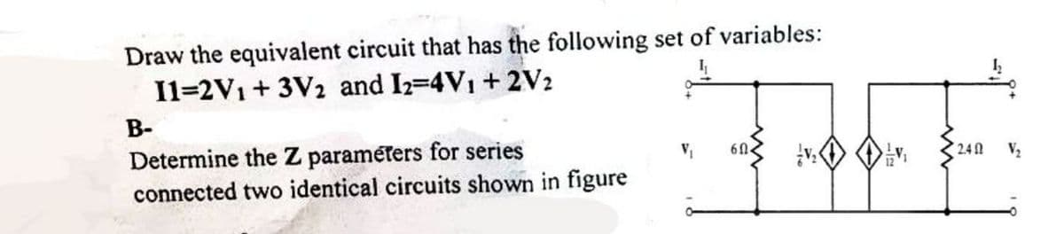 D'
Draw the equivalent circuit that has the following set of variables:
I1=2V₁+3V2 and I2=4V₁ + 2V2
B-
Determine the Z parameters for series
connected two identical circuits shown in figure
60-
2.40 V₂