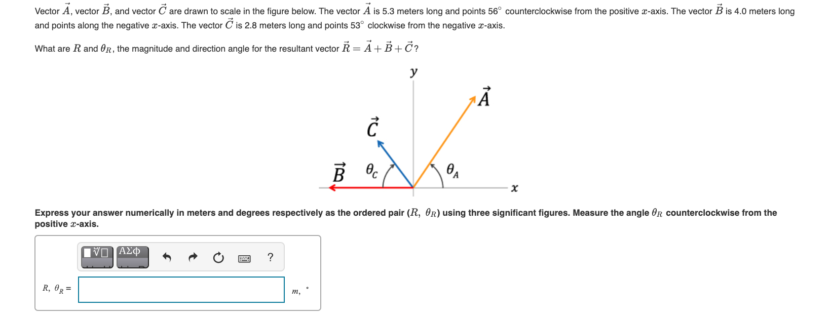 Vector A, vector B, and vector C are drawn to scale in the figure below. The vector A is 5.3 meters long and points 56° counterclockwise from the positive x-axis. The vector B is 4.0 meters long
and points along the negative x-axis. The vector C is 2.8 meters long and points 53° clockwise from the negative x-axis.
What are R and OR, the magnitude and direction angle for the resultant vector R = A+B+Č?
y
B
Express your answer numerically in meters and degrees respectively as the ordered pair (R, OR) using three significant figures. Measure the angle OR counterclockwise from the
positive x-axis.
