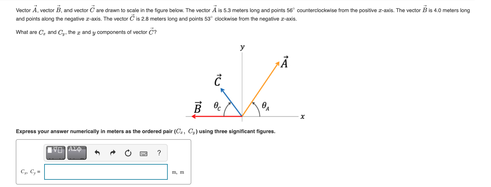 Vector A, vector B, and vector C are drawn to scale in the figure below. The vector A is 5.3 meters long and points 56° counterclockwise from the posit
and points along the negative -axis. The vector C is 2.8 meters long and points 53° clockwise from the negative x-axis.
What are Cr and Cu, the x and y components of vector C?
y
Express your answer numerically in meters as the ordered pair (Cz, Cy) using three significant figures.
