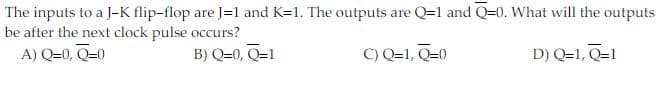 The inputs to a J-K flip-flop are J=1 and K=1. The outputs are Q=1 and Q=0. What will the outputs
be after the next clock pulse occurs?
A) Q=0, Q=0
B) Q=0, Q=1
C) Q=1, Q=0
D) Q=1, Q=1
