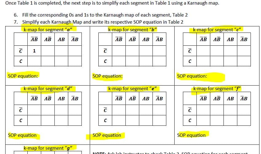 Once Table 1 is completed, the next step is to simplify each segment in Table 1 using a Karnaugh map.
6. Fill the corresponding Os and 1s to the Karnaugh map of each segment, Table 2
7. Simplify each Karnaugh Map and write its respective SOP equation in Table 2
k-map for segment "a"
k-map for segment "b"
k-map for segment "c"
E AB
AB
АВ АВ АВ
АВ | АВ | АВ | АВ
AB AB AB AB
SOP equation:
SOP equation:
SOP equation:
k-map for segment "d"
k-map for segment "e"
k-map for segment "f"
AB
AB AB AB
AB AB AB ĀB
AB AB
AB ĀB
SOP equation
SOP equation
SOP equation
k-map for segment "g"
NOTE. Aek leb instru.
to choek Teble 2 son eguet
ngmont
