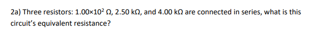 2a) Three resistors: 1.00x10? 0, 2.50 kN, and 4.00 kn are connected in series, what is this
circuit's equivalent resistance?
