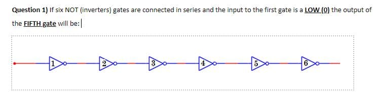 Question 1) If six NOT (inverters) gates are connected in series and the input to the first gate is a LOW (0) the output of
the FIFTH. gate will be:
