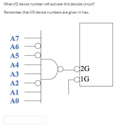 What I/0 device number will activate this decode circuit?
Remember that I/0 device numbers are given in hex.
A7
Аб
A5
A4
2G
diG
A3
A2
A1
A0
