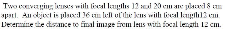 Two converging lenses with focal lengths 12 and 20 cm are placed 8 cm
apart. An object is placed 36 cm left of the lens with focal length12 cm.
Determine the distance to final image from lens with focal length 12 cm.
