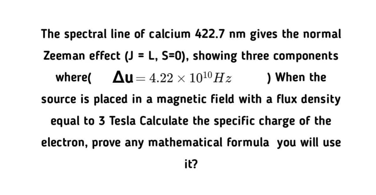 The spectral line of calcium 422.7 nm gives the normal
Zeeman effect (J = L, S=0), showing three components
%3D
where(
Au= 4.22 x 1010 Hz
) When the
source is placed in a magnetic field with a flux density
equal to 3 Tesla Calculate the specific charge of the
electron, prove any mathematical formula you will use
it?
