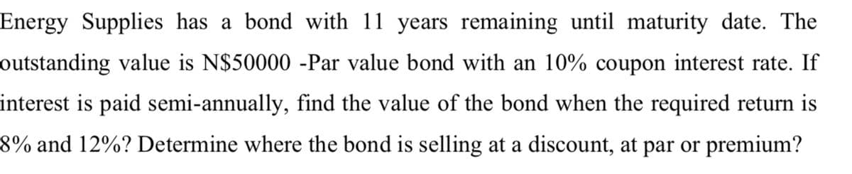 Energy Supplies has a bond with 11 years remaining until maturity date. The
outstanding value is N$50000 -Par value bond with an 10% coupon interest rate. If
interest is paid semi-annually, find the value of the bond when the required return is
8% and 12%? Determine where the bond is selling at a discount, at par or premium?