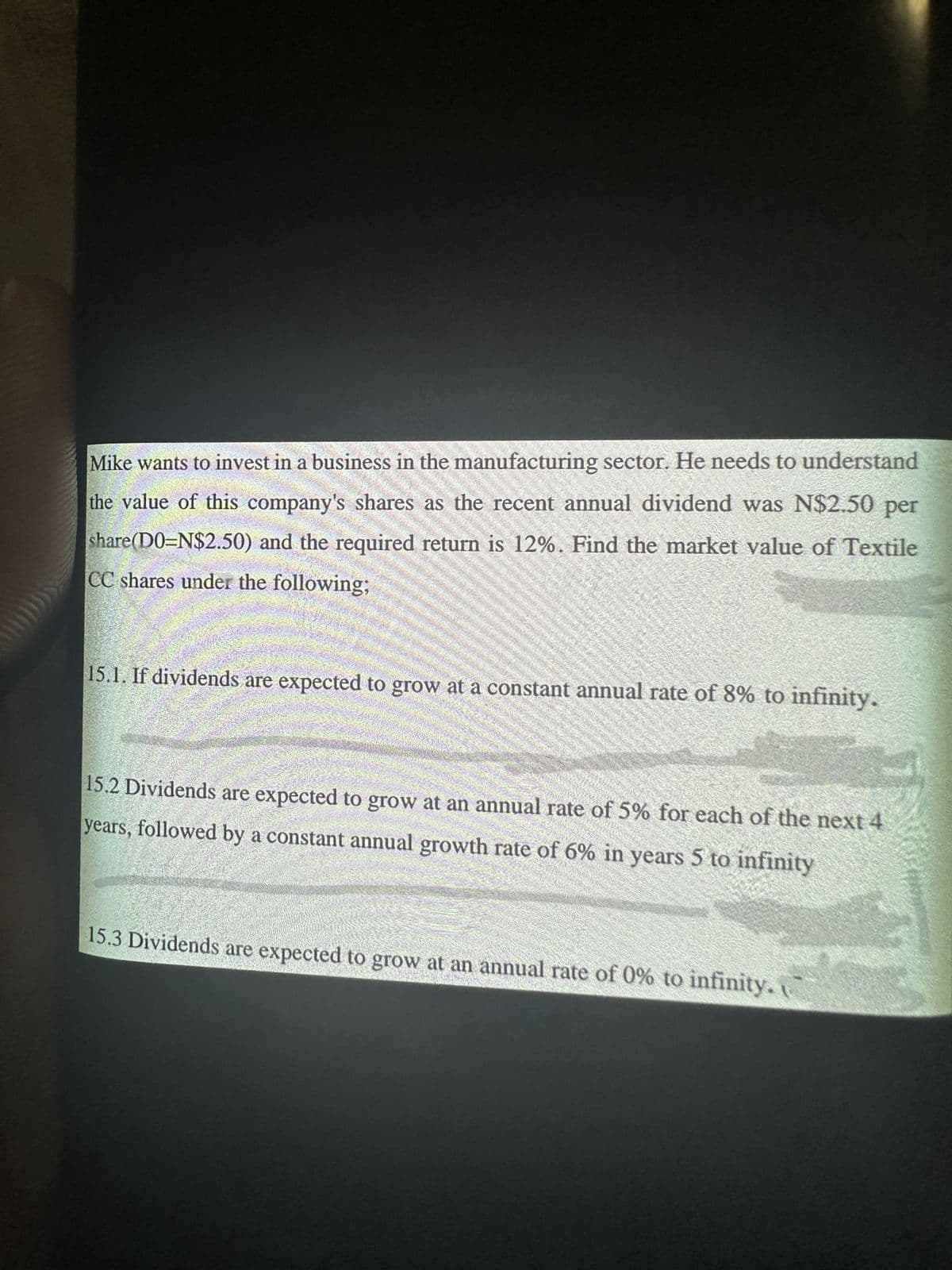 Mike wants to invest in a business in the manufacturing sector. He needs to understand
the value of this company's shares as the recent annual dividend was N$2.50 per
share(D0=N$2.50) and the required return is 12%. Find the market value of Textile
CC shares under the following;
15.1. If dividends are expected to grow at a constant annual rate of 8% to infinity.
15.2 Dividends are expected to grow at an annual rate of 5% for each of the next 4
years, followed by a constant annual growth rate of 6% in years 5 to infinity
15.3 Dividends are expected to grow at an annual rate of 0% to infinity.