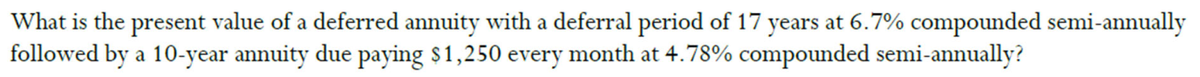 What is the present value of a deferred annuity with a deferral period of 17 years at 6.7% compounded semi-annually
followed by a 10-year annuity due paying $1,250 every month at 4.78% compounded semi-annually?
