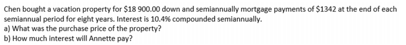 Chen bought a vacation property for $18 900.00 down and semiannually mortgage payments of $1342 at the end of each
semiannual period for eight years. Interest is 10.4% compounded semiannually.
a) What was the purchase price of the property?
b) How much interest will Annette pay?
