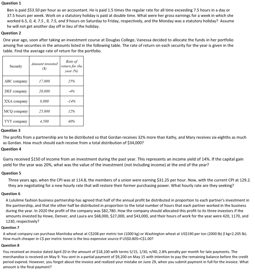 Question 1
Ben is paid $53.50 per hour as an accountant. He is paid 1.5 times the regular rate for all time exceeding 7.5 hours in a day or
37.5 hours per week. Work on a statutory holiday is paid at double time. What were her gross earnings for a week in which she
worked 6.5, 0, 4, 7.5,9, 7.5, and 9 hours on Saturday to Friday, respectively, and the Monday was a statutory holiday? Assume
he will not get another day off in lieu of the holiday.
Question 2
One year ago, soon after taking an investment course at Douglas College, Vanessa decided to allocate the funds in her portfolio
among five securities in the amounts listed in the following table. The rate of return on each security for the year is given in the
table. Find the average rate of return for the portfolio.
Rate of
Amount invested
Security
return for the
(S)
year (%)
ABC company
17,000
25%
DEF company
20,000
-4%
XXA company
8,000
-14%
MCQ company
25,000
12%
YYY company
4,500
40%
Question 3
The profits from a partnership are to be distributed so that Gordan receives 32% more than Kathy, and Mary receives six-eighths as much
as Gordan. How much should each receive from a total distribution of $34,000?
Question 4
Garry received $150 of income from an investment during the past year. This represents an income yield of 14%. If the capital gain
yield for the year was 20%, what was the value of the investment (not including income) at the end of the year?
Question 5
Three years ago, when the CPI was at 114.8, the members of a union were earning $31.25 per hour. Now, with the current CPI at 129.2,
they are negotiating for a new hourly rate that will restore their former purchasing power. What hourly rate are they seeking?
Question 6
A Lululime fashion business partnership has agreed that half of the annual profit be distributed in proportion to each partner's investment in
the partnership, and that the other half be distributed in proportion to the total number of hours that each partner worked in the business
during the year. In 2020 the profit of the company was $82,780. How the company should allocated this profit to its three investors if the
amounts invested by Howe, Denver, and Laura are $68,000, $27,000, and $43,000, and their hours of work for the year were 420, 1170, and
1230, respectively?
Question 7
A wheat company can purchase Manitoba wheat at C$208 per metric ton (1000 kg) or Washington wheat at US$190 per ton (2000 Ib) (I kg=2.205 Ib).
How much cheaper in C$ per metric tonne is the less expensive source if US$0.805=C$1.00?
Question 8
You received an invoice dated April 20 in the amount of $18,100 with terms 5/15, 1/30, n/40, 2.8% penalty per month for late payments. The
merchandise is received on May 9. You sent in a partial payment of $9,200 on May 15 with intention to pay the remaining balance before the credit
period expired. However, you forgot about the invoice and realized your mistake on June 29, when you submit payment in full for the invoice. What
amount is the final payment?
