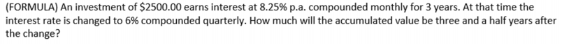 (FORMULA) An investment of $2500.00 earns interest at 8.25% p.a. compounded monthly for 3 years. At that time the
interest rate is changed to 6% compounded quarterly. How much will the accumulated value be three and a half years after
the change?
