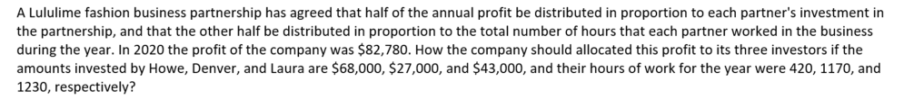 A Lululime fashion business partnership has agreed that half of the annual profit be distributed in proportion to each partner's investment in
the partnership, and that the other half be distributed in proportion to the total number of hours that each partner worked in the business
during the year. In 2020 the profit of the company was $82,780. How the company should allocated this profit to its three investors if the
amounts invested by Howe, Denver, and Laura are $68,000, $27,000, and $43,000, and their hours of work for the year were 420, 1170, and
1230, respectively?
