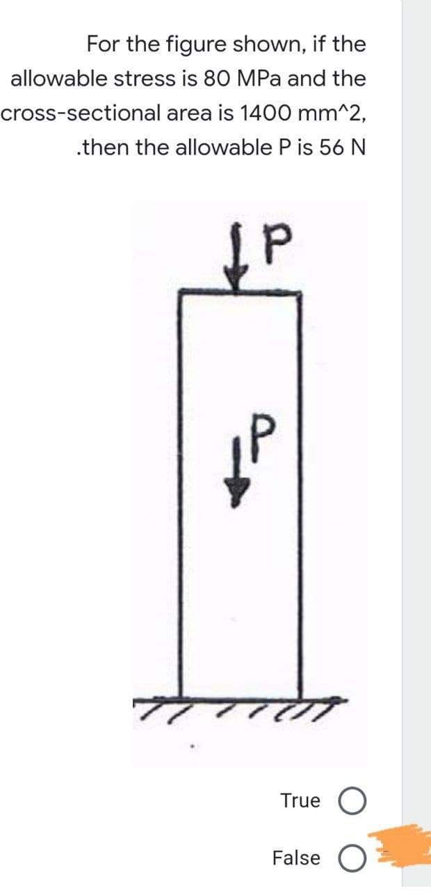 For the figure shown, if the
allowable stress is 80 MPa and the
cross-sectional area is 1400 mm^2,
.then the allowable P is 56 N
P
True O
False