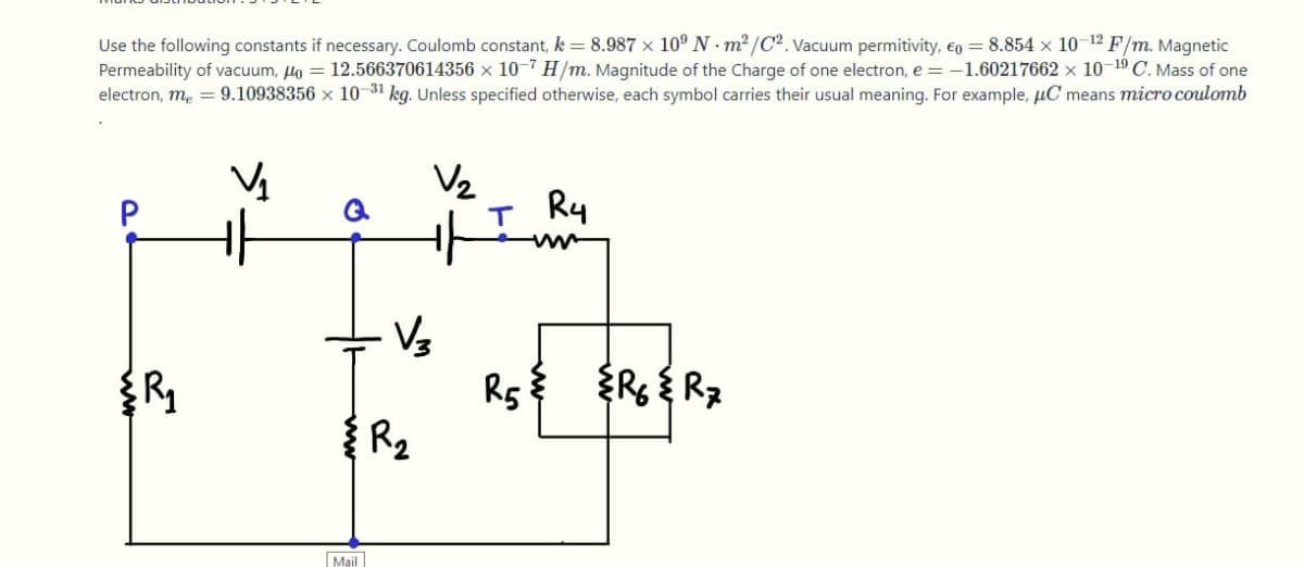 Use the following constants if necessary. Coulomb constant, k = 8.987 x 10° N - m2 /C². Vacuum permitivity, €o = 8.854 × 10-12 F/m. Magnetic
Permeability of vacuum, Ho = 12.566370614356 x 10-7 H/m. Magnitude of the Charge of one electron, e = -1.60217662 × 10-19 C. Mass of one
electron, me = 9.10938356 × 10-31 kg. Unless specified otherwise, each symbol carries their usual meaning. For example, µC means micro coulomb
Vz
P
Ry
R { Rz
Rs
R2
Mail
