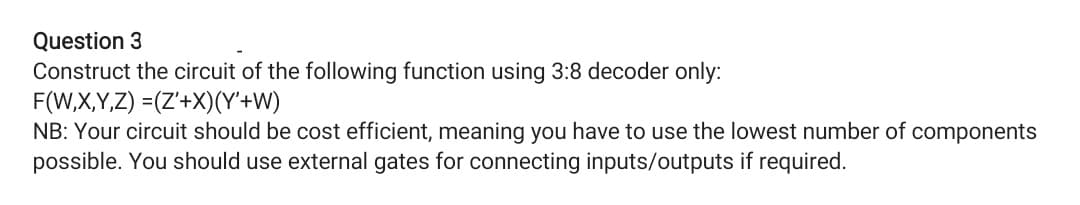 Question 3
Construct the circuit of the following function using 3:8 decoder only:
F(W,X,Y,Z) =(Z'+X)(Y+W)
NB: Your circuit should be cost efficient, meaning you have to use the lowest number of components
possible. You should use external gates for connecting inputs/outputs if required.
