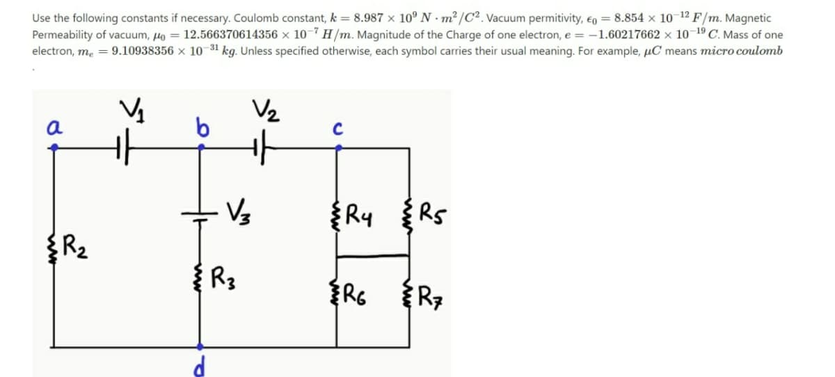 Use the following constants if necessary. Coulomb constant, k = 8.987 × 10° N · m² /C². Vacuum permitivity, en = 8.854 × 10-12 F/m. Magnetic
Permeability of vacuum, lo = 12.566370614356 × 10-7 H/m. Magnitude of the Charge of one electron, e = -1.60217662 × 10–19 C. Mass of one
electron, m, = 9.10938356 × 10 31 kg. Unless specified otherwise, each symbol carries their usual meaning. For example, µC means micro coulomb
V2
a
{Ry
RS
R3
ww
