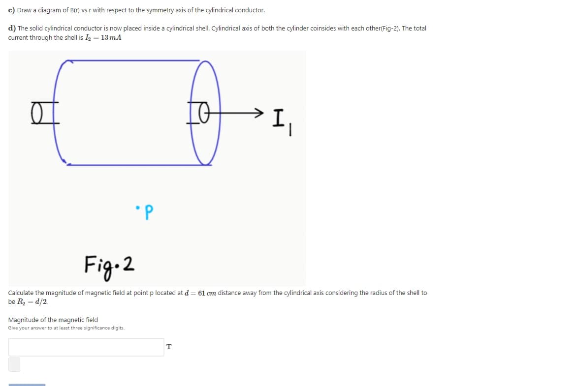 c) Draw a diagram of B(r) vs r with respect to the symmetry axis of the cylindrical conductor.
d) The solid cylindrical conductor is now placed inside a cylindrical shell. Cylindrical axis of both the cylinder coinsides with each other(Fig-2). The total
current through the shell is I
13 mA
Fig-2
Calculate the magnitude of magnetic field at point p located at d = 61 cm distance away from the cylindrical axis considering the radius of the shell to
be R = d/2.
Magnitude of the magnetic field
Give your answer to at least three significance digits.
т
