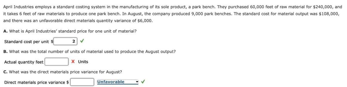 April Industries employs a standard costing system in the manufacturing of its sole product, a park bench. They purchased 60,000 feet of raw material for $240,000, and
it takes 6 feet of raw materials to produce one park bench. In August, the company produced 9,000 park benches. The standard cost for material output was $108,000,
and there was an unfavorable direct materials quantity variance of $6,000.
A. What is April Industries' standard price for one unit of material?
Standard cost per unit
B. What was the total number of units of material used to produce the August output?
Actual quantity feet
X Units
C. What was the direct materials price variance for August?
Direct materials price variance $
Unfavorable
