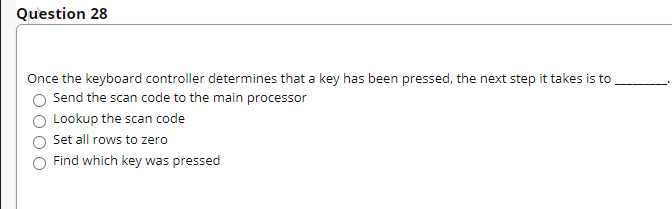 Question 28
Once the keyboard controller determines that a key has been pressed, the next step it takes is to
Send the scan code to the main processor
Lookup the scan code
Set all rows to zero
Find which key was pressed
