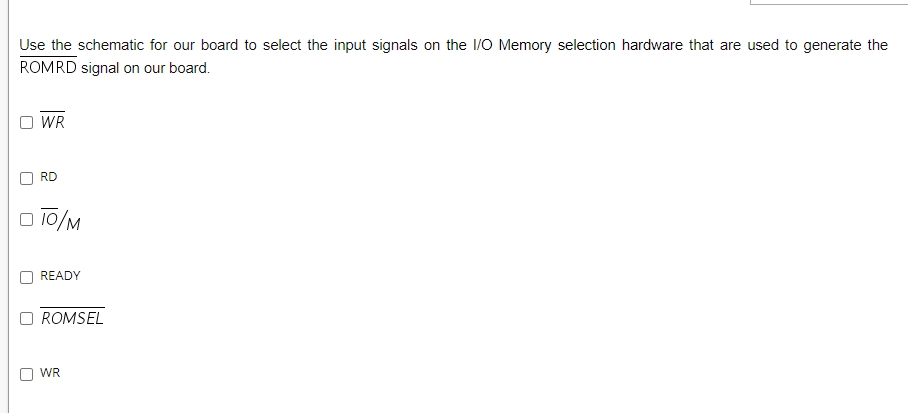 Use the schematic for our board to select the input signals on the 1/O Memory selection hardware that are used to generate the
ROMRD signal on our board.
WR
RD
O 10/M
READY
ROMSEL
WR
