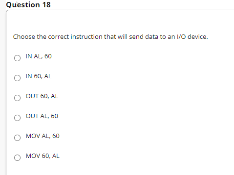 Question 18
Choose the correct instruction that will send data to an 1/0 device.
O IN AL, 60
IN 60, AL
OUT 60, AL
OUT AL, 60
MOV AL, 60
MOV 60, AL
