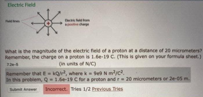 Electric Field
Field lines
*
Electric field from
a positive charge
What is the magnitude of the electric field of a proton at a distance of 20 micrometers?
Remember, the charge on a proton is 1.6e-19 C. (This is given on your formula sheet.)
(in units of N/C)
7.20-5
Remember that E=kQ/r2, where k = 9e9 N m²/C².
In this problem, Q = 1.6e-19 C for a proton and r = 20 micrometers or 2e-05 m.
Submit Answer Incorrect. Tries 1/2 Previous Tries