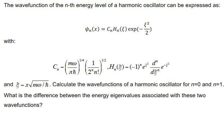 The wavefunction of the n-th energy level of a harmonic oscillator can be expressed as:
with:
Pn(x) = CnHn() exp(-
(-$
1/4
ma
1
C.-(m) re
‚H₂(§) = (-1)" es² d
2"n!
C₁ =
den
1/2
and =x√mw/ħ. Calculate the wavefunctions of a harmonic oscillator for n=0 and n=1.
What is the difference between the energy eigenvalues associated with these two
wavefunctions?