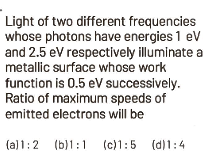 Light of two different frequencies
whose photons have energies 1 eV
and 2.5 eV respectively illuminate a
metallic surface whose work
function is 0.5 eV successively.
Ratio of maximum speeds of
emitted electrons will be
(a) 1:2 (b)1:1
(b) 1:1 (c)1:5 (d)1:4