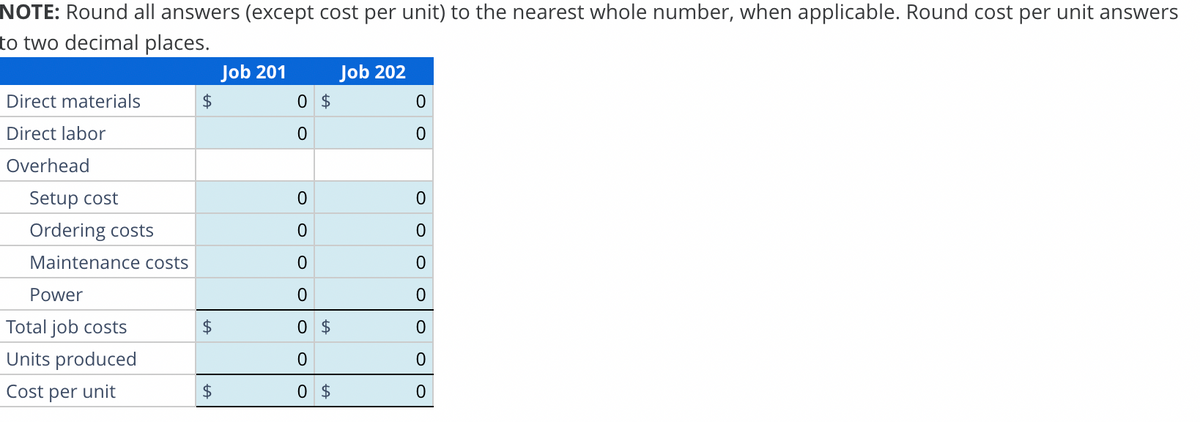 NOTE: Round all answers (except cost per unit) to the nearest whole number, when applicable. Round cost per unit answers
to two decimal places.
Direct materials
Direct labor
Overhead
Setup cost
Ordering costs
Maintenance costs
Power
Total job costs
Units produced
Cost per unit
$
$
$
Job 201
0
0
$
0
0
0
0
0 $
0
0 $
Job 202
0
0
0
O
0
0
0
0
0