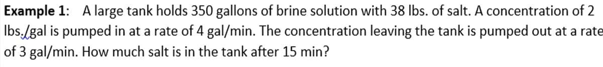 Example 1: A large tank holds 350 gallons of brine solution with 38 lbs. of salt. A concentration of 2
lbs./gal is pumped in at a rate of 4 gal/min. The concentration leaving the tank is pumped out at a rate
of 3 gal/min. How much salt is in the tank after 15 min?