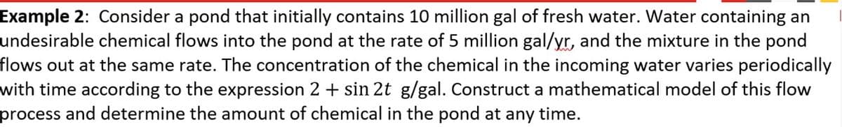 Example 2: Consider a pond that initially contains 10 million gal of fresh water. Water containing an
undesirable chemical flows into the pond at the rate of 5 million gal/yr, and the mixture in the pond
flows out at the same rate. The concentration of the chemical in the incoming water varies periodically
with time according to the expression 2 + sin 2t g/gal. Construct a mathematical model of this flow
process and determine the amount of chemical in the pond at any time.