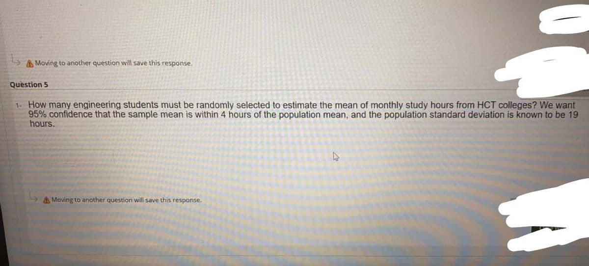 A Moving to another question will save this response.
Question 5
1- How many engineering students must be randomly selected to estimate the mean of monthly study hours from HCT colleges? We want
95% confidence that the sample mean is within 4 hours of the population mean, and the population standard deviation is known to be 19
hours.
AMoving to another question will save this response,
