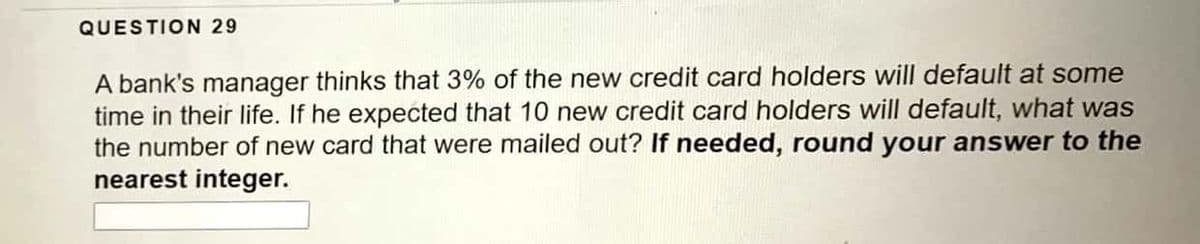 QUESTION 29
A bank's manager thinks that 3% of the new credit card holders will default at some
time in their life. If he expected that 10 new credit card holders will default, what was
the number of new card that were mailed out? If needed, round your answer to the
nearest integer.
