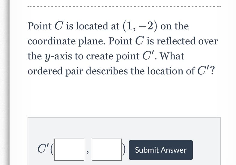 Point C is located at (1, –2) on the
coordinate plane. Point C is reflected over
the y-axis to create point C'. What
ordered pair describes the location of C'?
C' (|
Submit Answer

