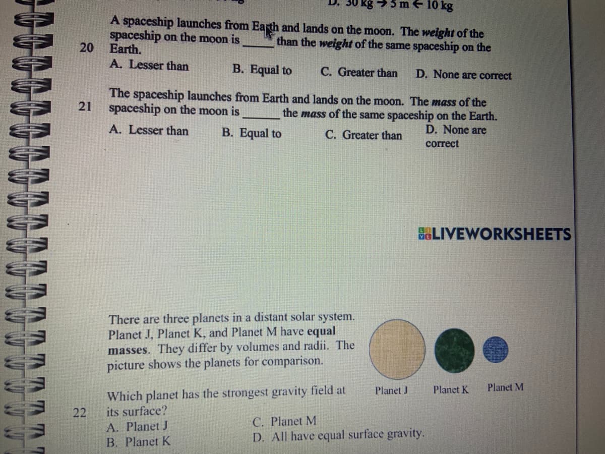 TATT
5 m 10 kg
A spaceship launches from Earth and lands on the moon. The weight of the
spaceship on the moon is than the weight of the same spaceship on the
20
Earth.
A. Lesser than
B. Equal to
C. Greater than
D. None are correct
21
The spaceship launches from Earth and lands on the moon. The mass of the
spaceship on the moon is
the mass of the same spaceship on the Earth.
D. None are
C. Greater than
correct
A. Lesser than
B. Equal to
There are three planets in a distant solar system.
Planet J, Planet K, and Planet M have equal
masses. They differ by volumes and radii. The
picture shows the planets for comparison.
Planet J
Which planet has the strongest gravity field at
its surface?
C. Planet M
A. Planet J
D. All have equal surface gravity.
B. Planet K
22
LIVEWORKSHEETS
Planet K
Planet M