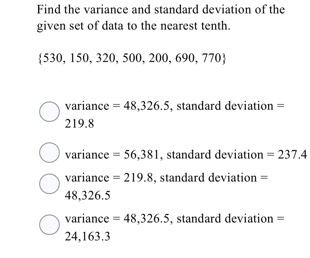 Find the variance and standard deviation of the
given set of data to the nearest tenth.
{530, 150, 320, 500, 200, 690, 770}
variance = 48,326.5, standard deviation =
219.8
variance = 56,381, standard deviation = 237.4
variance = 219.8, standard deviation =
48,326.5
variance = 48,326.5, standard deviation =
24,163.3
