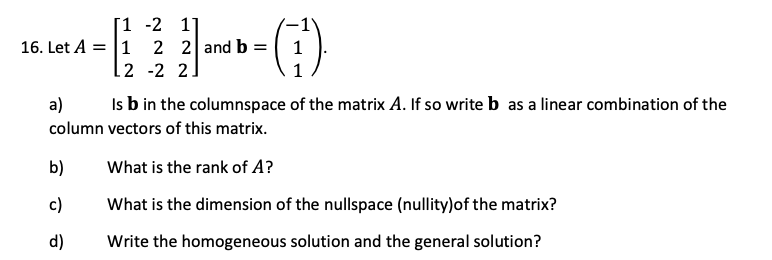 [1 -2 1]
2 2 and b =
2 -2 2.
()
16. Let A = |1
a)
Is b in the columnspace of the matrix A. If so write b as a linear combination of the
column vectors of this matrix.
b)
What is the rank of A?
c)
What is the dimension of the nullspace (nullity)of the matrix?
d)
Write the homogeneous solution and the general solution?
