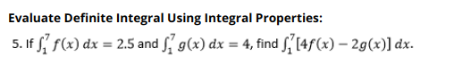 **Evaluate Definite Integral Using Integral Properties:**

**5.** If \(\int_{1}^{7} f(x) \, dx = 2.5\) and \(\int_{1}^{7} g(x) \, dx = 4\), find \(\int_{1}^{7} [4f(x) - 2g(x)] \, dx\).

To solve this, apply the linearity of integrals, which states that:

\[
\int_{a}^{b} [c_1f(x) + c_2g(x)] \, dx = c_1 \int_{a}^{b} f(x) \, dx + c_2 \int_{a}^{b} g(x) \, dx
\]

Thus:

\[
\int_{1}^{7} [4f(x) - 2g(x)] \, dx = 4 \int_{1}^{7} f(x) \, dx - 2 \int_{1}^{7} g(x) \, dx
\]

Substitute the given values:

\[
= 4(2.5) - 2(4)
\]

\[
= 10 - 8
\]

\[
= 2
\]

Therefore, \(\int_{1}^{7} [4f(x) - 2g(x)] \, dx = 2\).