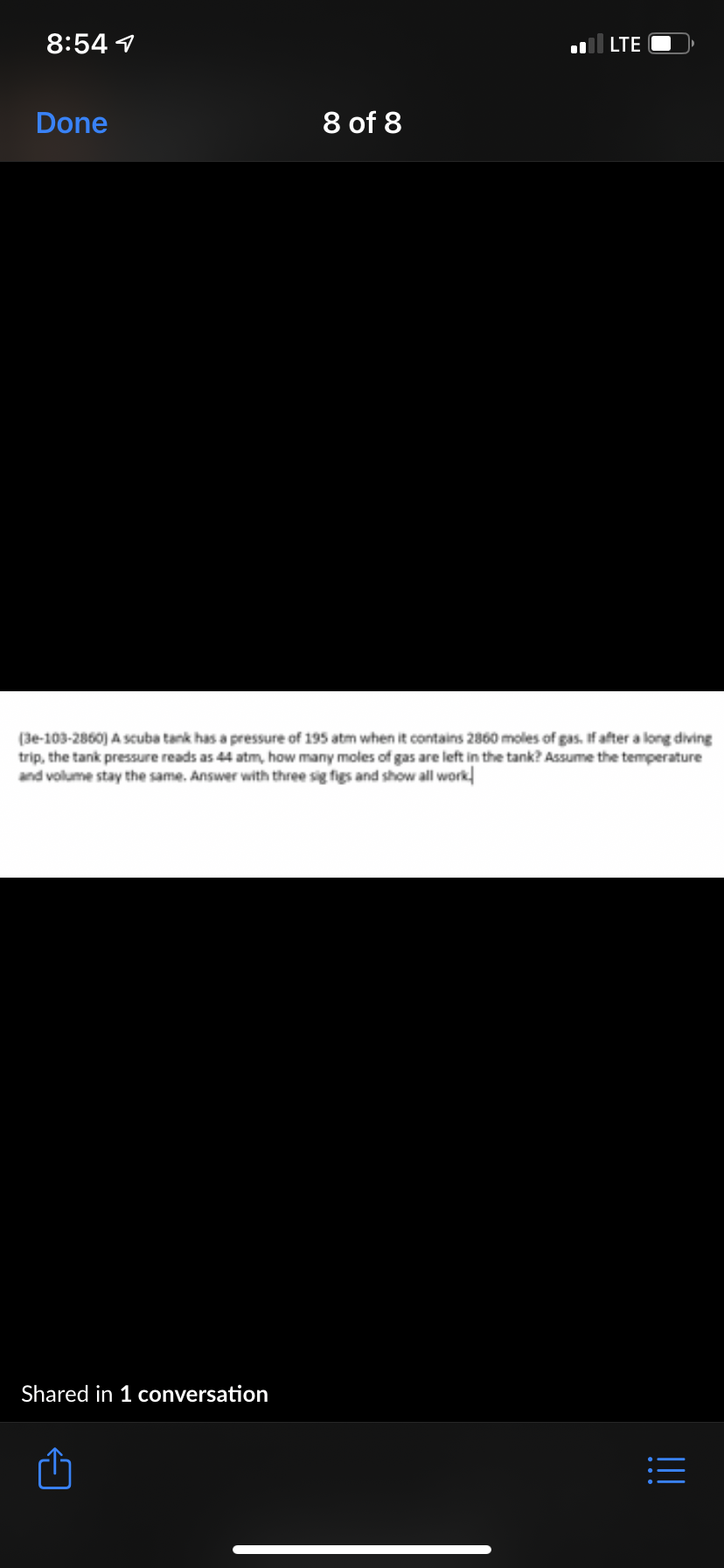 8:54 1
LTE
Done
8 of 8
(3e-103-2860) A scuba tank has a pressure of 195 atm when it contains 2860 moles of gas. If after a long diving
trip, the tank pressure reads as 44 atm, how many moles of gas are left in the tank? Assume the temperature
and volume stay the same. Answer with three sig figs and show all work
Shared in 1 conversation
