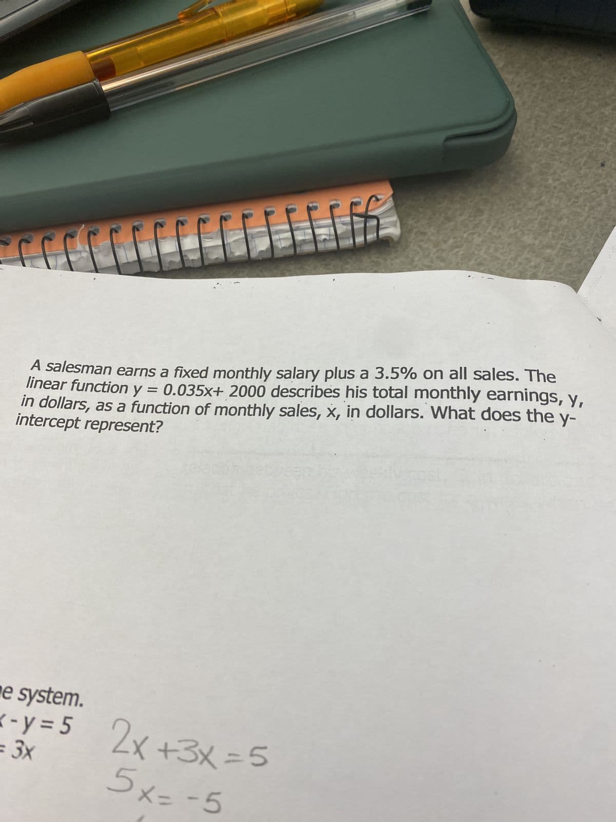 A salesman earns a fixed monthly salary plus a 3.5% on all sales. The
linear function y = 0.035x+ 2000 describes his total monthly earnings, y,
in dollars, as a function of monthly sales, x, in dollars. What does the y-
intercept represent?
e system.
<-y=5 2x+3x = 5
= 3x
5x=