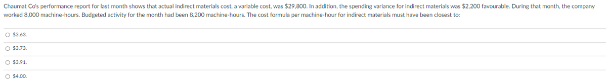 Chaumat Co's performance report for last month shows that actual indirect materials cost, a variable cost, was $29,800. In addition, the spending variance for indirect materials was $2,200 favourable. During that month, the company
worked 8,000 machine-hours. Budgeted activity for the month had been 8,200 machine-hours. The cost formula per machine-hour for indirect materials must have been closest to:
O $3.63.
O $3.73.
O $3.91.
O $4.00.