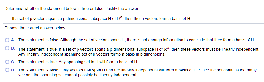 Determine whether the statement below is true or false. Justify the answer.
If a set of p vectors spans a p-dimensional subspace H of R", then these vectors form a basis of H.
Choose the correct answer below.
A. The statement is false. Although the set of vectors spans H, there is not enough information to conclude that they form a basis of H.
B. The statement is true. If a set of p vectors spans a p-dimensional subspace H of R", then these vectors must be linearly independent.
Any linearly independent spanning set of p vectors forms a basis in p dimensions.
O c. The statement is true. Any spanning set in H will form a basis of H.
O D. The statement is false. Only vectors that span H and are linearly independent will form a basis of H. Since the set contains too many
vectors, the spanning set cannot possibly be linearly independent.
