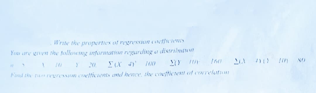 Write the properties of regression cocffielents
You are given the tollowing information regarding a distrihution
160
80
!10 Y 20.
100
Find the toregression coetficients and hence, the coeftictent of correlation
