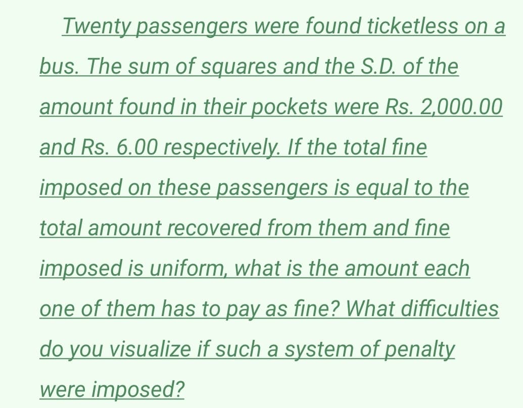 Twenty passengers were found ticketless on a
bus. The sum of squares and the S.D. of the
amount found in their pockets were Rs. 2,000.00
and Rs. 6.00 respectively. If the total fine
imposed on these passengers is equal to the
total amount recovered from them and fine
imposed is uniform, what is the amount each
one of them has to pay as fine? What difficulties
do you visualize if such a system of penalty
were imposed?
