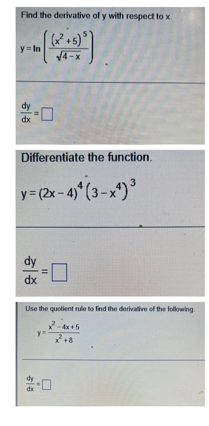 Find the derivative of y with respect to x.
(x² +5)
y = In
V4-x
5))
dy
dx
Differentiate the function.
3.
y = (2x-4)* (3-x*)
dy
dx
Use the quotient rule to find the derivative of the following.
- 4x +5
y =
X +8
dy
dx
%3D
