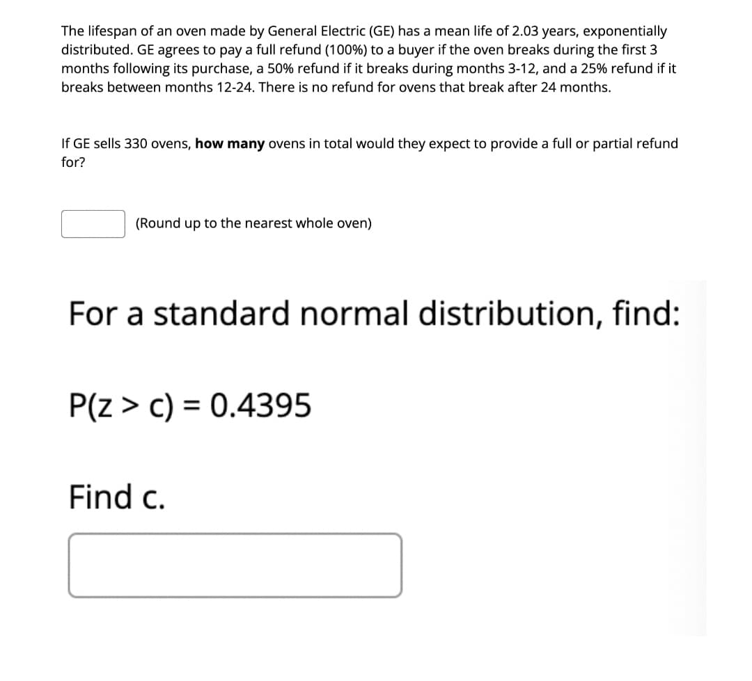 The lifespan of an oven made by General Electric (GE) has a mean life of 2.03 years, exponentially
distributed. GE agrees to pay a full refund (100%) to a buyer if the oven breaks during the first 3
months following its purchase, a 50% refund if it breaks during months 3-12, and a 25% refund if it
breaks between months 12-24. There is no refund for ovens that break after 24 months.
If GE sells 330 ovens, how many ovens in total would they expect to provide a full or partial refund
for?
(Round up to the nearest whole oven)
For a standard normal distribution, find:
P(z > c) = 0.4395
Find c.
