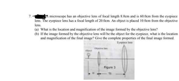 * microscope has an objective lens of focal length 8.0cm and is 60.0cm from the eyepiece
lens. The eyepiece lens has a focal length of 20.0cm. An object is placed 10.0cm from the objective
lens.
7.
(a) What is the location and magnification of the image formed by the objective lens?
(b) If the image formed by the objective lens will be the object for the eyepiece, what is the location
and magnification of the final image? Give the complete properties of the final image formed.
Eyepiece &
jective len
object
Figure 3
